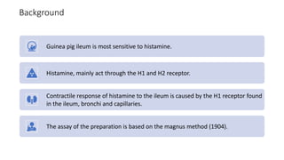 Background
Guinea pig ileum is most sensitive to histamine.
Histamine, mainly act through the H1 and H2 receptor.
Contractile response of histamine to the ileum is caused by the H1 receptor found
in the ileum, bronchi and capillaries.
The assay of the preparation is based on the magnus method (1904).
 