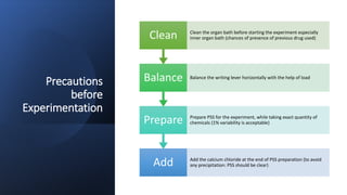 Precautions
before
Experimentation
Add Add the calcium chloride at the end of PSS preparation (to avoid
any precipitation: PSS should be clear)
Prepare Prepare PSS for the experiment, while taking exact quantity of
chemicals (1% variability is acceptable)
Balance Balance the writing lever horizontally with the help of load
Clean Clean the organ bath before starting the experiment especially
inner organ bath (chances of presence of previous drug used)
 