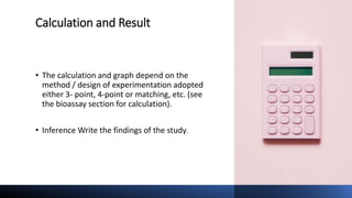 Calculation and Result
• The calculation and graph depend on the
method / design of experimentation adopted
either 3- point, 4-point or matching, etc. (see
the bioassay section for calculation).
• Inference Write the findings of the study.
 