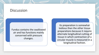 Discussion
Fundus contains the swallowed
air and has functions mainly
concerned with pressure
changes.
Its preparation is somewhat
tedious than the other tissue
preparations because it require
alternate longitudinal cutting of
tissue in which contraction of a
circular muscle is measured in a
longitudinal fashion.
 