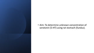 • Aim: To determine unknown concentration of
serotonin (5-HT) using rat stomach (fundus).
 