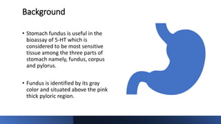 Background
• Stomach fundus is useful in the
bioassay of 5-HT which is
considered to be most sensitive
tissue among the three parts of
stomach namely, fundus, corpus
and pylorus.
• Fundus is identified by its gray
color and situated above the pink
thick pyloric region.
 