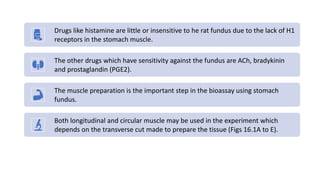 Drugs like histamine are little or insensitive to he rat fundus due to the lack of H1
receptors in the stomach muscle.
The other drugs which have sensitivity against the fundus are ACh, bradykinin
and prostaglandin (PGE2).
The muscle preparation is the important step in the bioassay using stomach
fundus.
Both longitudinal and circular muscle may be used in the experiment which
depends on the transverse cut made to prepare the tissue (Figs 16.1A to E).
 
