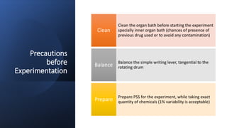 Precautions
before
Experimentation
Clean the organ bath before starting the experiment
specially inner organ bath (chances of presence of
previous drug used or to avoid any contamination)
Clean
Balance the simple writing lever, tangential to the
rotating drum
Balance
Prepare PSS for the experiment, while taking exact
quantity of chemicals (1% variability is acceptable)
Prepare
 