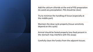 Add the calcium chloride at the end of PSS preparation
(to avoid any precipitation: PSS should be clear)
Try to minimize the handling of tissue (especially at
the middle part)
Maintain the dose cycle properly (tissue sensitivity
depend on this cycle)
Animal should be fasted properly (any food present in
the stomach may interfere with the assay)
Carefully clean the fundus from the adjacent tissues.
 