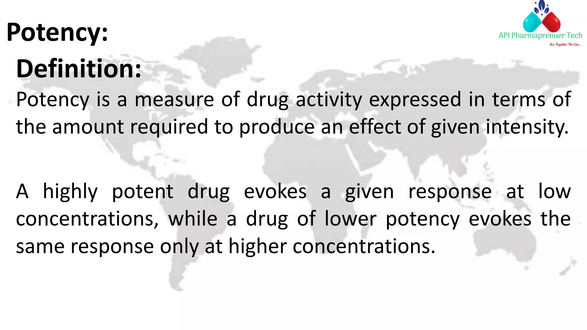 Potency:
Definition:
Potency is a measure of drug activity expressed in terms of
the amount required to produce an effect of given intensity.
A highly potent drug evokes a given response at low
concentrations, while a drug of lower potency evokes the
same response only at higher concentrations.
 