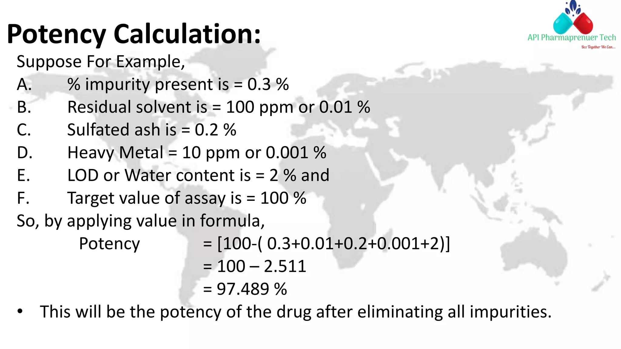 Potency Calculation:
Suppose For Example,
A. % impurity present is = 0.3 %
B. Residual solvent is = 100 ppm or 0.01 %
C. Sulfated ash is = 0.2 %
D. Heavy Metal = 10 ppm or 0.001 %
E. LOD or Water content is = 2 % and
F. Target value of assay is = 100 %
So, by applying value in formula,
Potency = [100-( 0.3+0.01+0.2+0.001+2)]
= 100 – 2.511
= 97.489 %
• This will be the potency of the drug after eliminating all impurities.
 