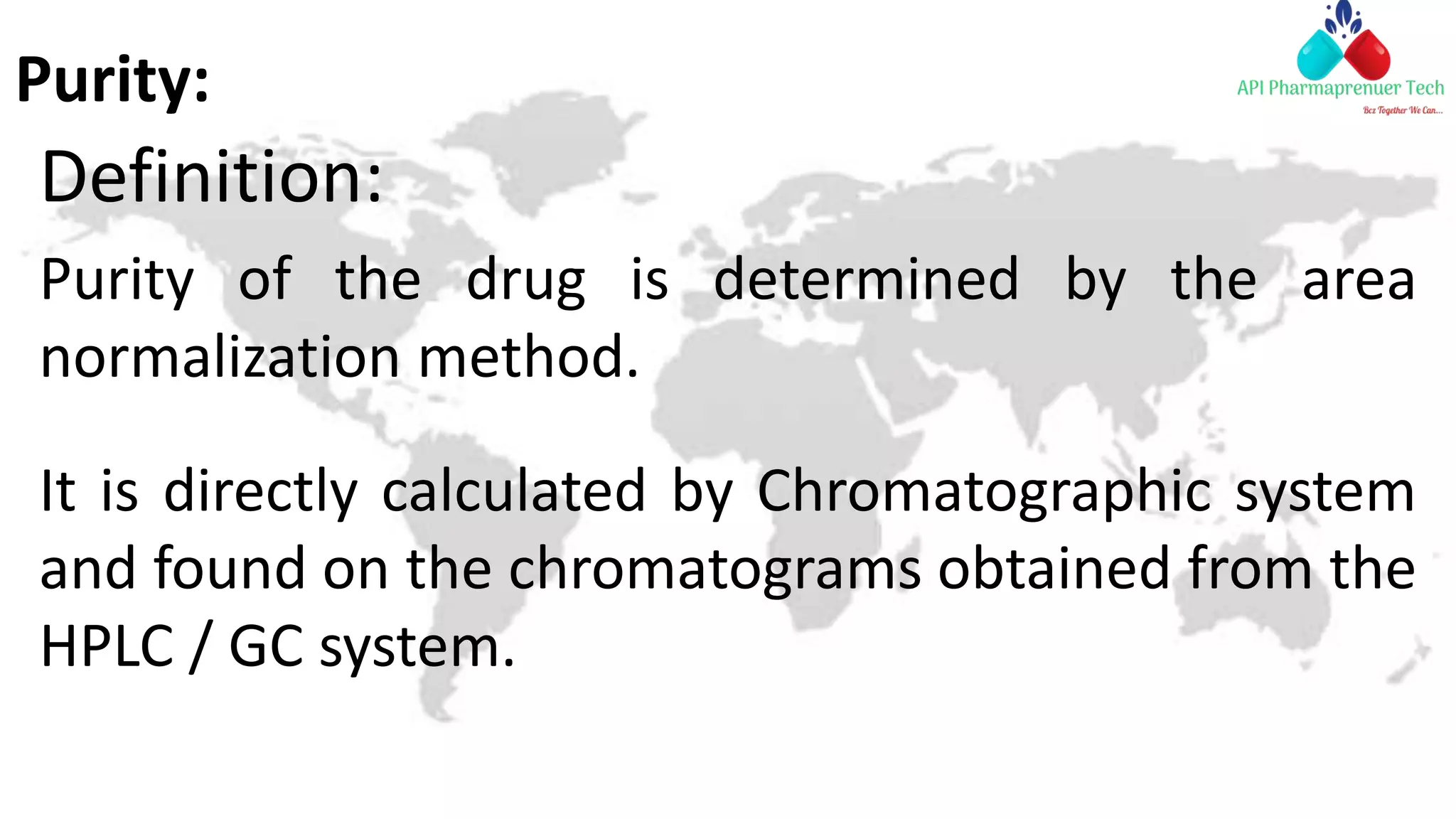 Purity:
Definition:
Purity of the drug is determined by the area
normalization method.
It is directly calculated by Chromatographic system
and found on the chromatograms obtained from the
HPLC / GC system.
 