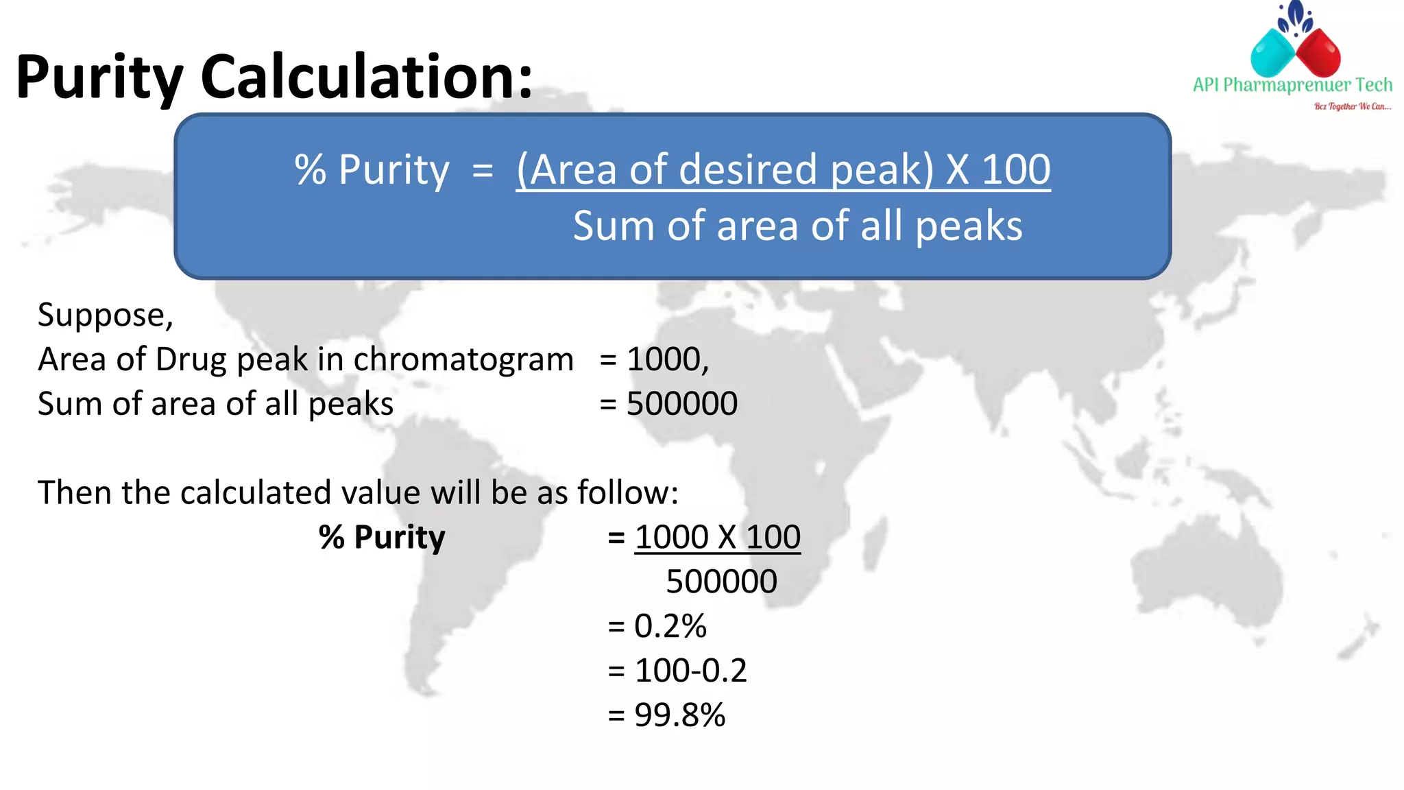 Purity Calculation:
Suppose,
Area of Drug peak in chromatogram = 1000,
Sum of area of all peaks = 500000
Then the calculated value will be as follow:
% Purity = 1000 X 100
500000
= 0.2%
= 100-0.2
= 99.8%
% Purity = (Area of desired peak) X 100
Sum of area of all peaks
 