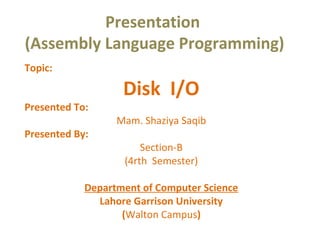 Presentation
(Assembly Language Programming)
Topic:
Disk I/O
Presented To:
Mam. Shaziya Saqib
Presented By:
Section-B
(4rth Semester)
Department of Computer Science
Lahore Garrison University
(Walton Campus)
 