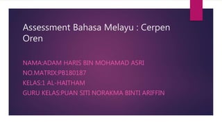 Assessment Bahasa Melayu : Cerpen
Oren
NAMA:ADAM HARIS BIN MOHAMAD ASRI
NO.MATRIX:PB180187
KELAS:1 AL-HAITHAM
GURU KELAS:PUAN SITI NORAKMA BINTI ARIFFIN
 