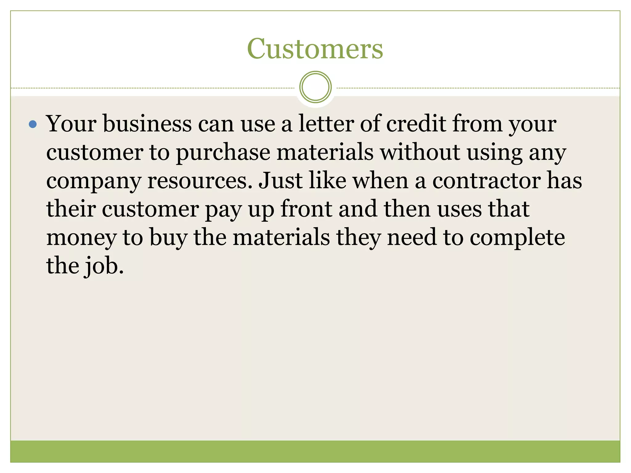 Customers 
 Your business can use a letter of credit from your 
customer to purchase materials without using any 
company resources. Just like when a contractor has 
their customer pay up front and then uses that 
money to buy the materials they need to complete 
the job. 
 
