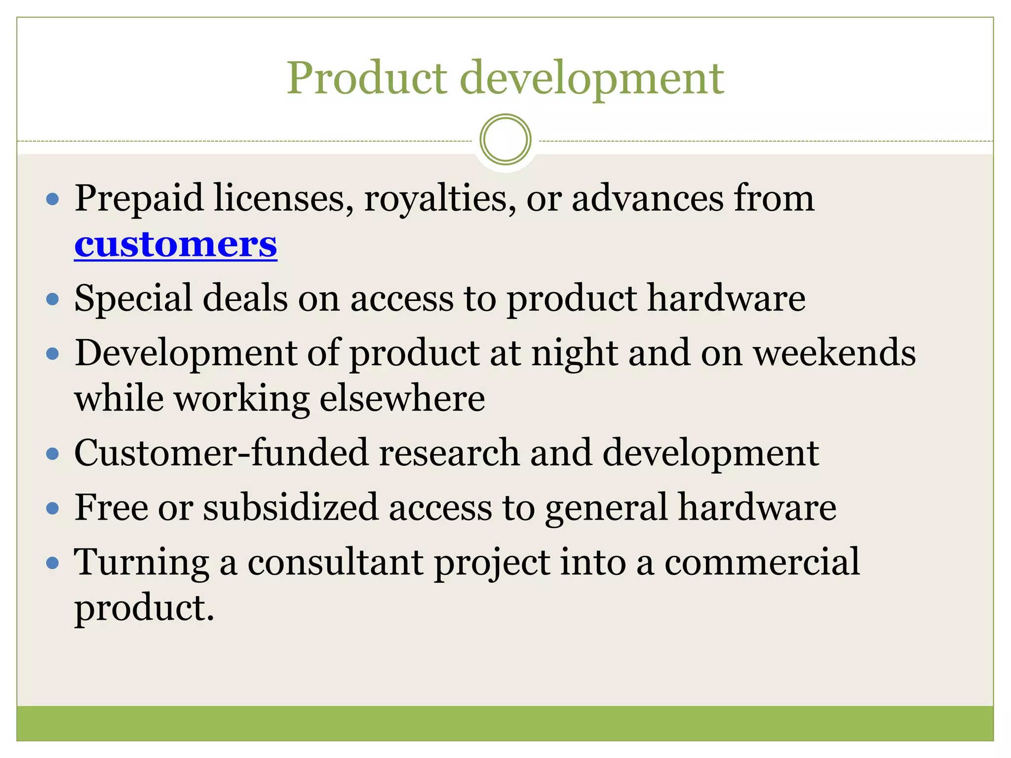 Product development 
 Prepaid licenses, royalties, or advances from 
customers 
 Special deals on access to product hardware 
 Development of product at night and on weekends 
while working elsewhere 
 Customer-funded research and development 
 Free or subsidized access to general hardware 
 Turning a consultant project into a commercial 
product. 
 
