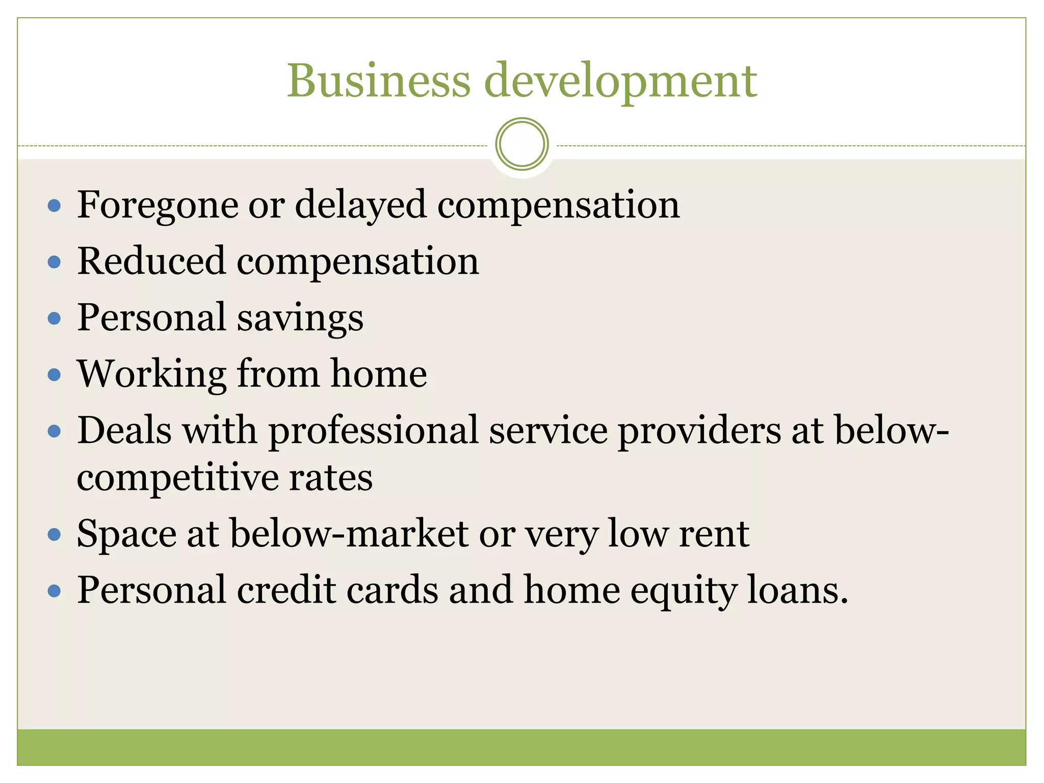 Business development 
 Foregone or delayed compensation 
 Reduced compensation 
 Personal savings 
 Working from home 
 Deals with professional service providers at below-competitive 
rates 
 Space at below-market or very low rent 
 Personal credit cards and home equity loans. 
 