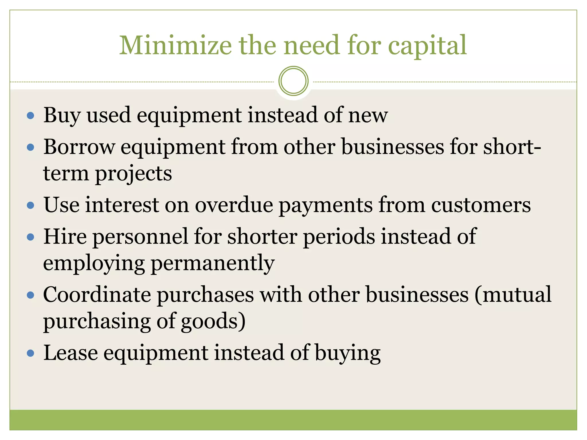 Minimize the need for capital 
 Buy used equipment instead of new 
 Borrow equipment from other businesses for short-term 
projects 
 Use interest on overdue payments from customers 
 Hire personnel for shorter periods instead of 
employing permanently 
 Coordinate purchases with other businesses (mutual 
purchasing of goods) 
 Lease equipment instead of buying 
 