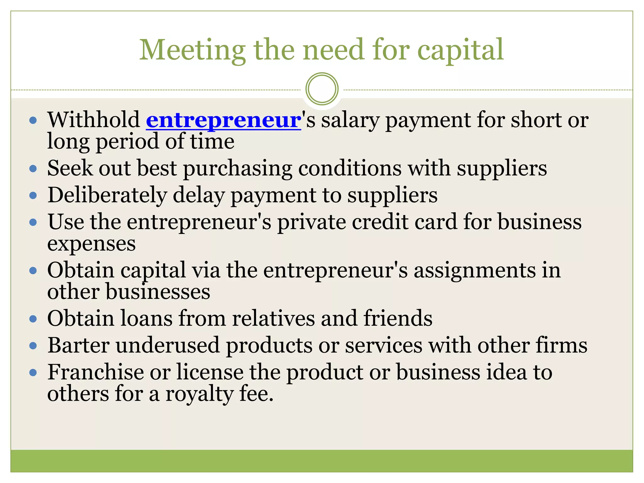 Meeting the need for capital 
 Withhold entrepreneur's salary payment for short or 
long period of time 
 Seek out best purchasing conditions with suppliers 
 Deliberately delay payment to suppliers 
 Use the entrepreneur's private credit card for business 
expenses 
 Obtain capital via the entrepreneur's assignments in 
other businesses 
 Obtain loans from relatives and friends 
 Barter underused products or services with other firms 
 Franchise or license the product or business idea to 
others for a royalty fee. 
 
