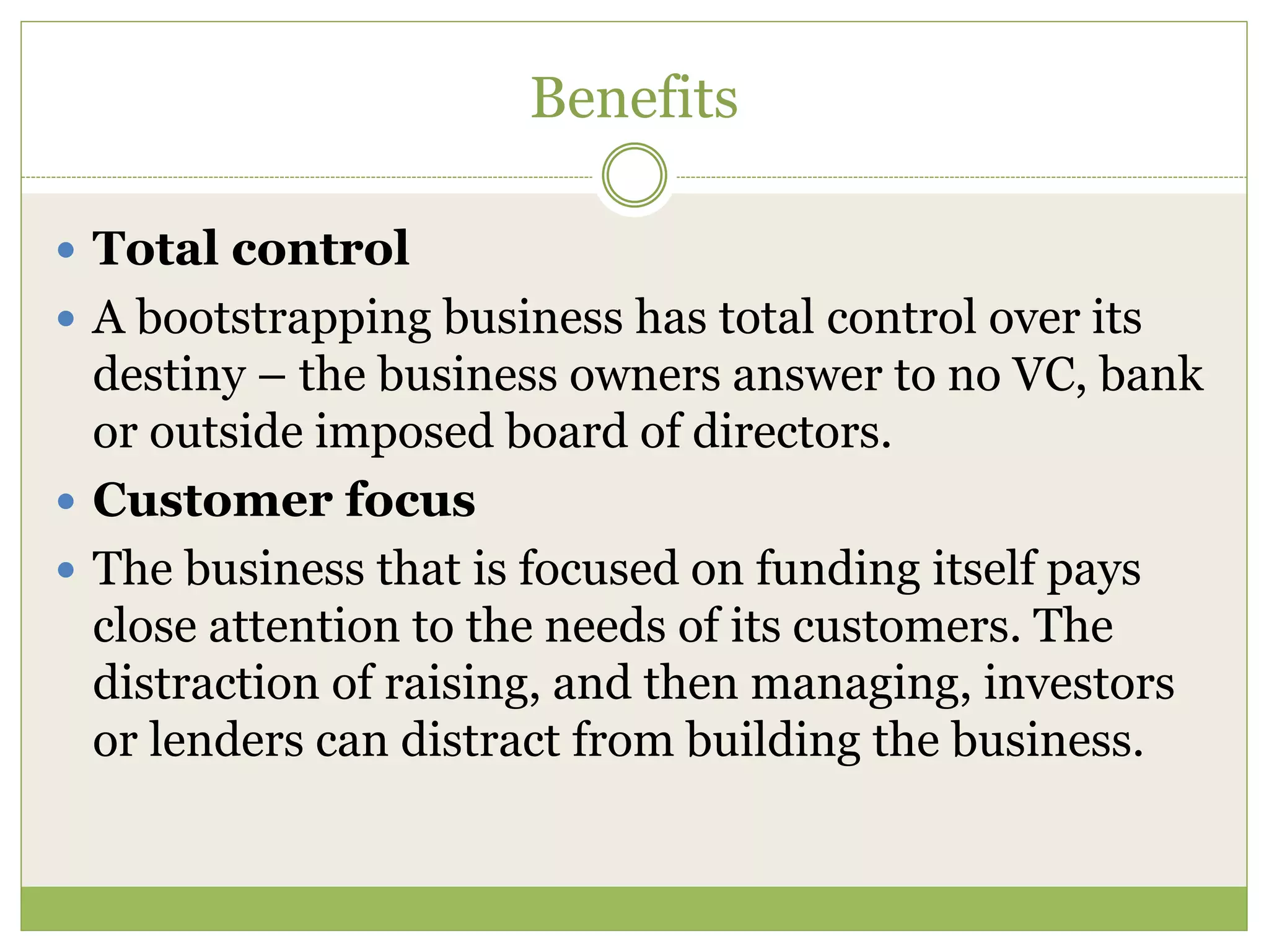 Benefits 
 Total control 
 A bootstrapping business has total control over its 
destiny – the business owners answer to no VC, bank 
or outside imposed board of directors. 
 Customer focus 
 The business that is focused on funding itself pays 
close attention to the needs of its customers. The 
distraction of raising, and then managing, investors 
or lenders can distract from building the business. 
 