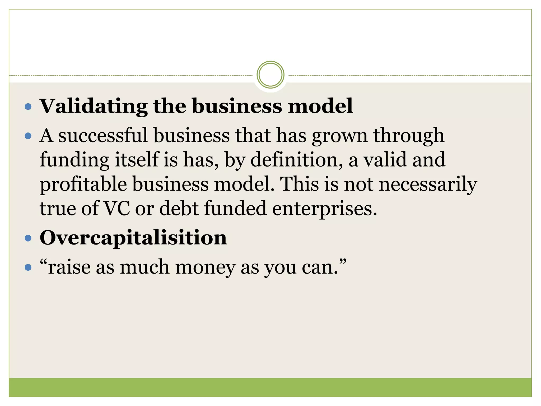  Validating the business model 
 A successful business that has grown through 
funding itself is has, by definition, a valid and 
profitable business model. This is not necessarily 
true of VC or debt funded enterprises. 
 Overcapitalisition 
 “raise as much money as you can.” 
 