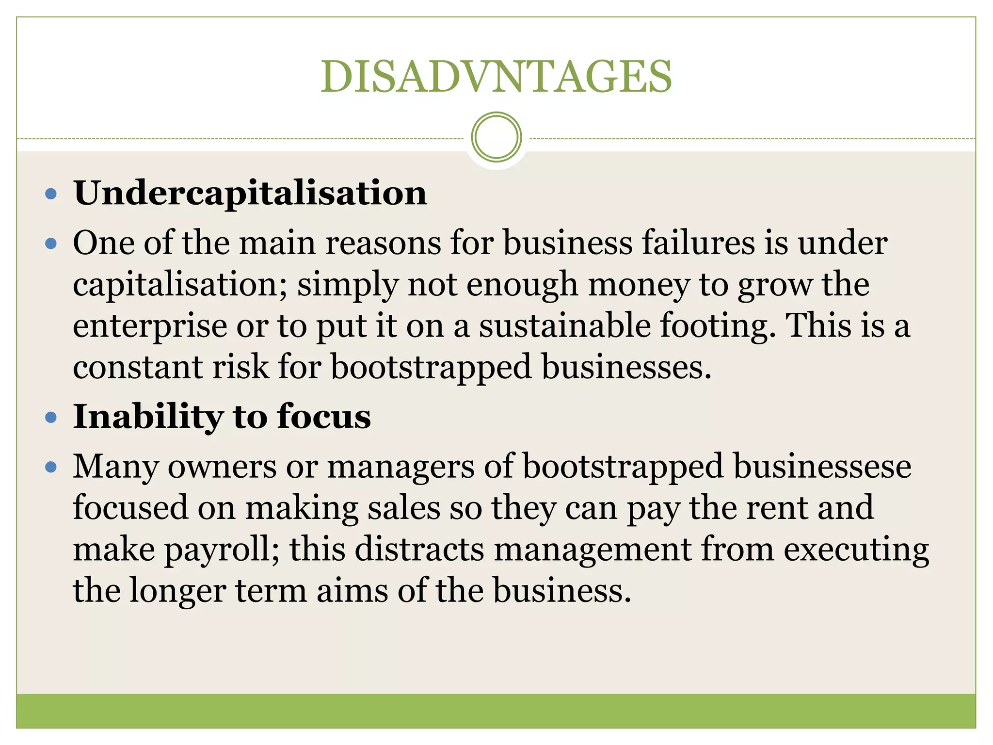 DISADVNTAGES 
 Undercapitalisation 
 One of the main reasons for business failures is under 
capitalisation; simply not enough money to grow the 
enterprise or to put it on a sustainable footing. This is a 
constant risk for bootstrapped businesses. 
 Inability to focus 
 Many owners or managers of bootstrapped businessese 
focused on making sales so they can pay the rent and 
make payroll; this distracts management from executing 
the longer term aims of the business. 
 