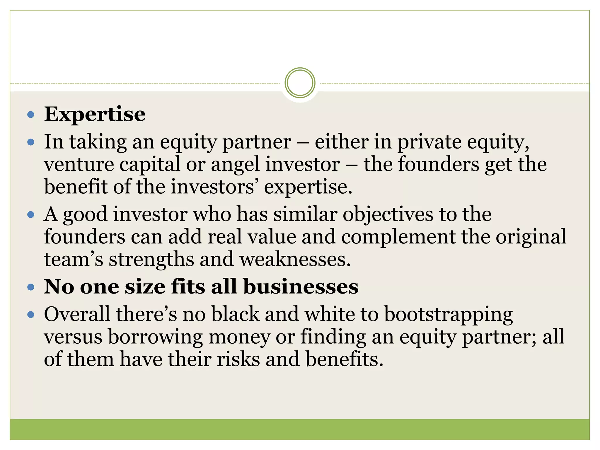  Expertise 
 In taking an equity partner – either in private equity, 
venture capital or angel investor – the founders get the 
benefit of the investors’ expertise. 
 A good investor who has similar objectives to the 
founders can add real value and complement the original 
team’s strengths and weaknesses. 
 No one size fits all businesses 
 Overall there’s no black and white to bootstrapping 
versus borrowing money or finding an equity partner; all 
of them have their risks and benefits. 
 