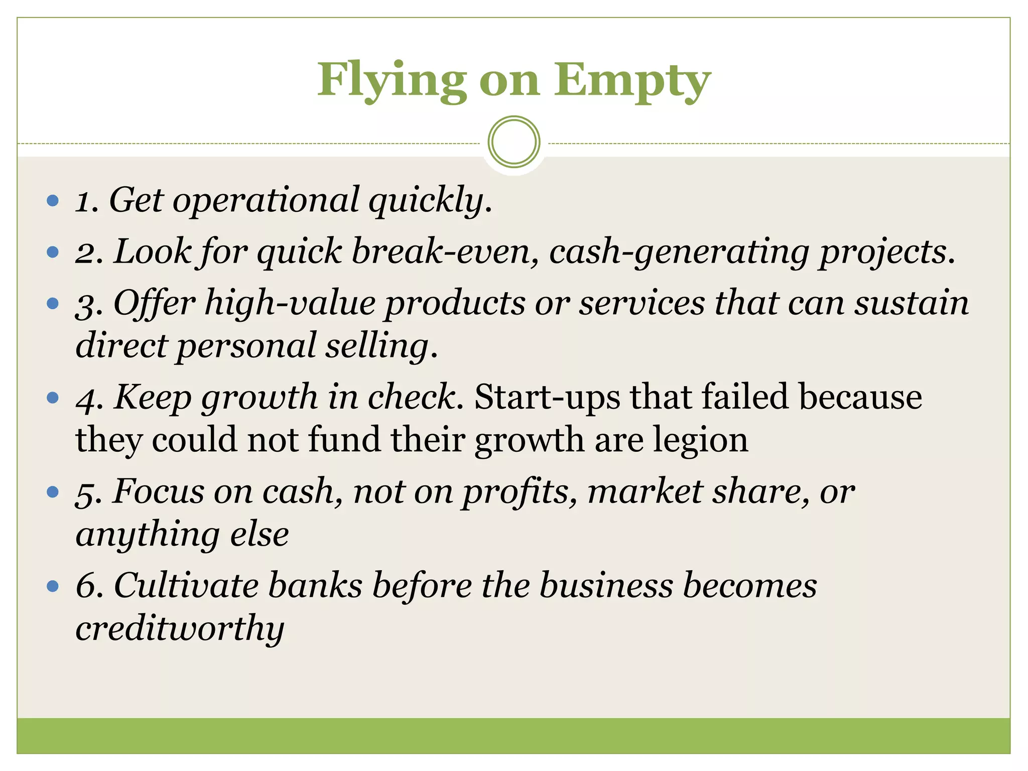 Flying on Empty 
 1. Get operational quickly. 
 2. Look for quick break-even, cash-generating projects. 
 3. Offer high-value products or services that can sustain 
direct personal selling. 
 4. Keep growth in check. Start-ups that failed because 
they could not fund their growth are legion 
 5. Focus on cash, not on profits, market share, or 
anything else 
 6. Cultivate banks before the business becomes 
creditworthy 
 