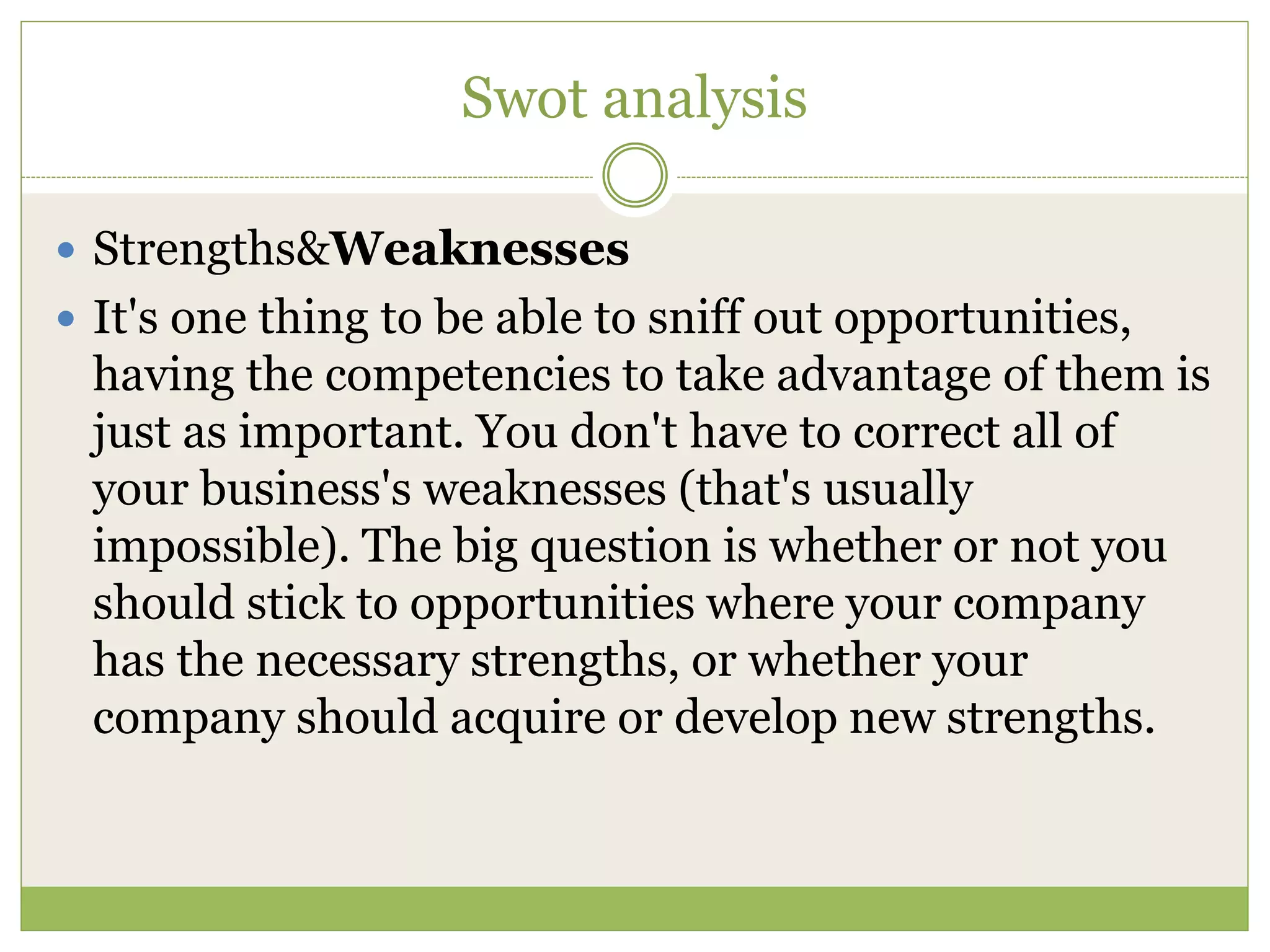 Swot analysis 
 Strengths&Weaknesses 
 It's one thing to be able to sniff out opportunities, 
having the competencies to take advantage of them is 
just as important. You don't have to correct all of 
your business's weaknesses (that's usually 
impossible). The big question is whether or not you 
should stick to opportunities where your company 
has the necessary strengths, or whether your 
company should acquire or develop new strengths. 
 
