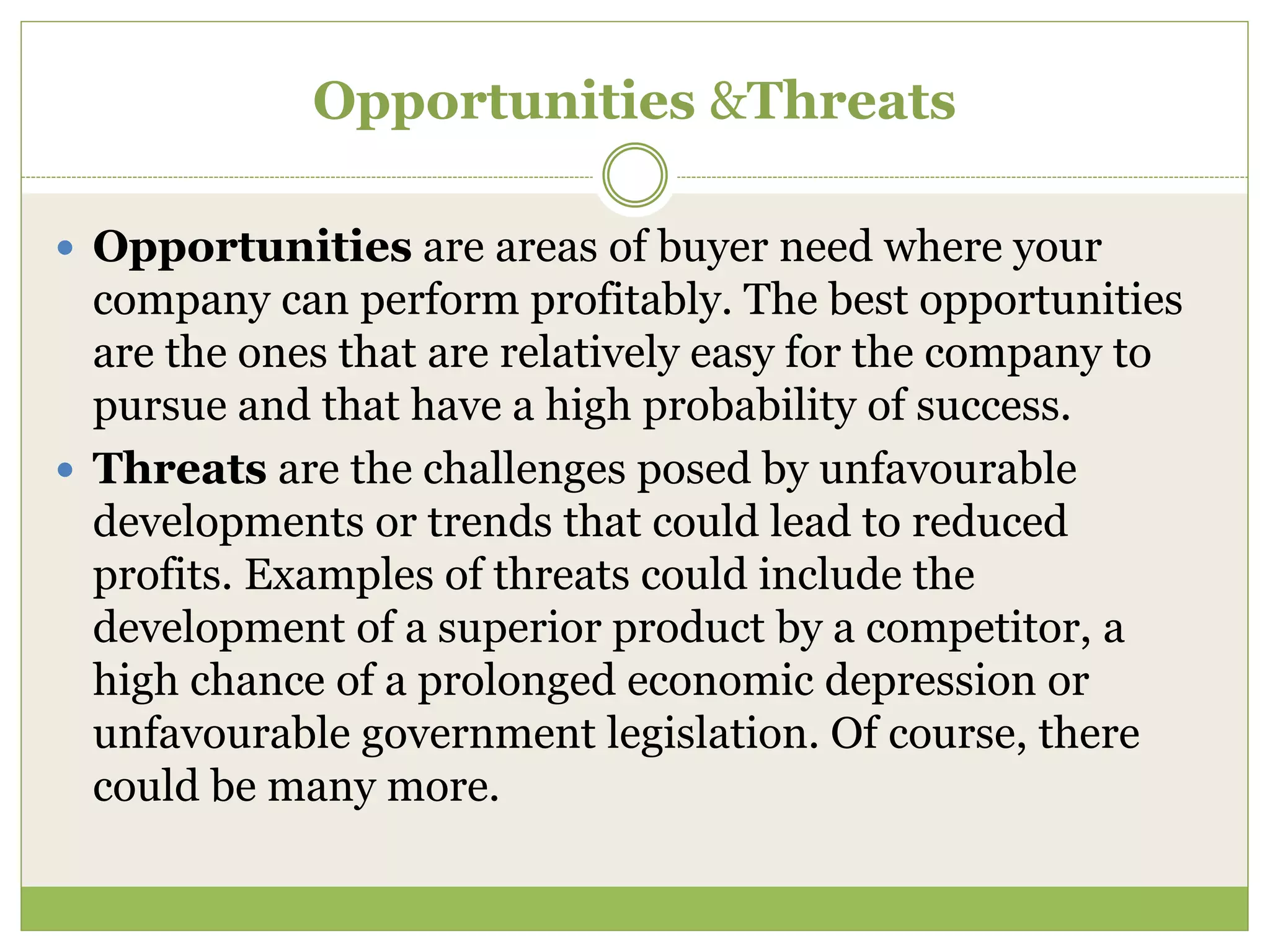 Opportunities &Threats 
 Opportunities are areas of buyer need where your 
company can perform profitably. The best opportunities 
are the ones that are relatively easy for the company to 
pursue and that have a high probability of success. 
 Threats are the challenges posed by unfavourable 
developments or trends that could lead to reduced 
profits. Examples of threats could include the 
development of a superior product by a competitor, a 
high chance of a prolonged economic depression or 
unfavourable government legislation. Of course, there 
could be many more. 
 