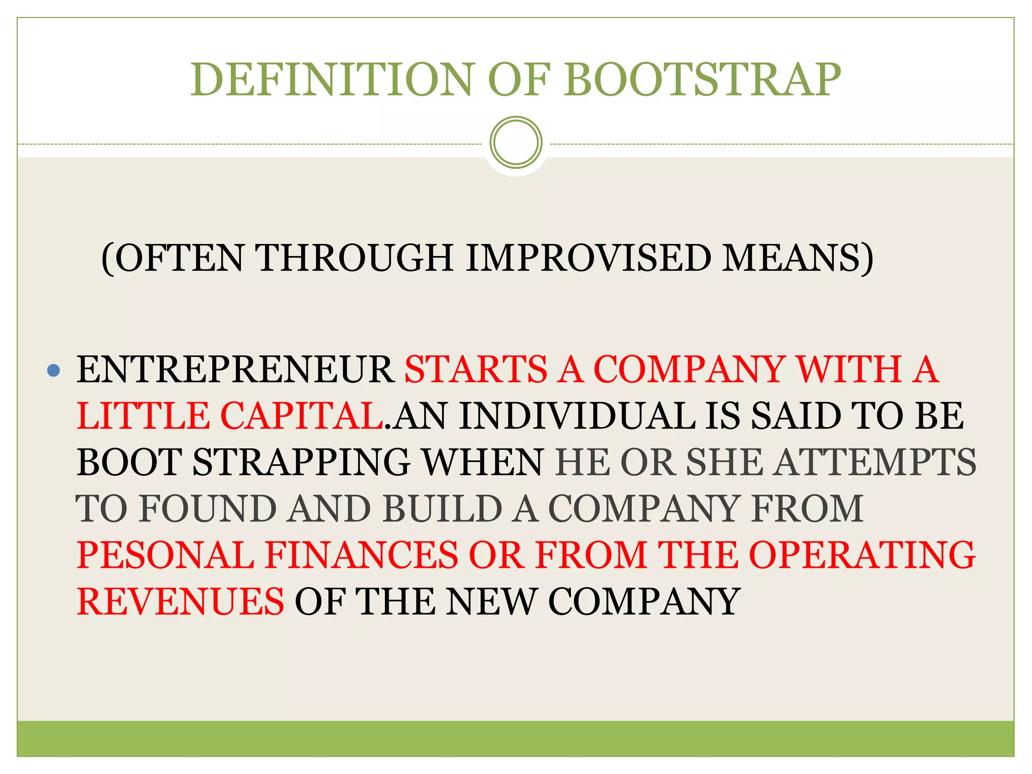 DEFINITION OF BOOTSTRAP 
(OFTEN THROUGH IMPROVISED MEANS) 
 ENTREPRENEUR STARTS A COMPANY WITH A 
LITTLE CAPITAL.AN INDIVIDUAL IS SAID TO BE 
BOOT STRAPPING WHEN HE OR SHE ATTEMPTS 
TO FOUND AND BUILD A COMPANY FROM 
PESONAL FINANCES OR FROM THE OPERATING 
REVENUES OF THE NEW COMPANY 
 
