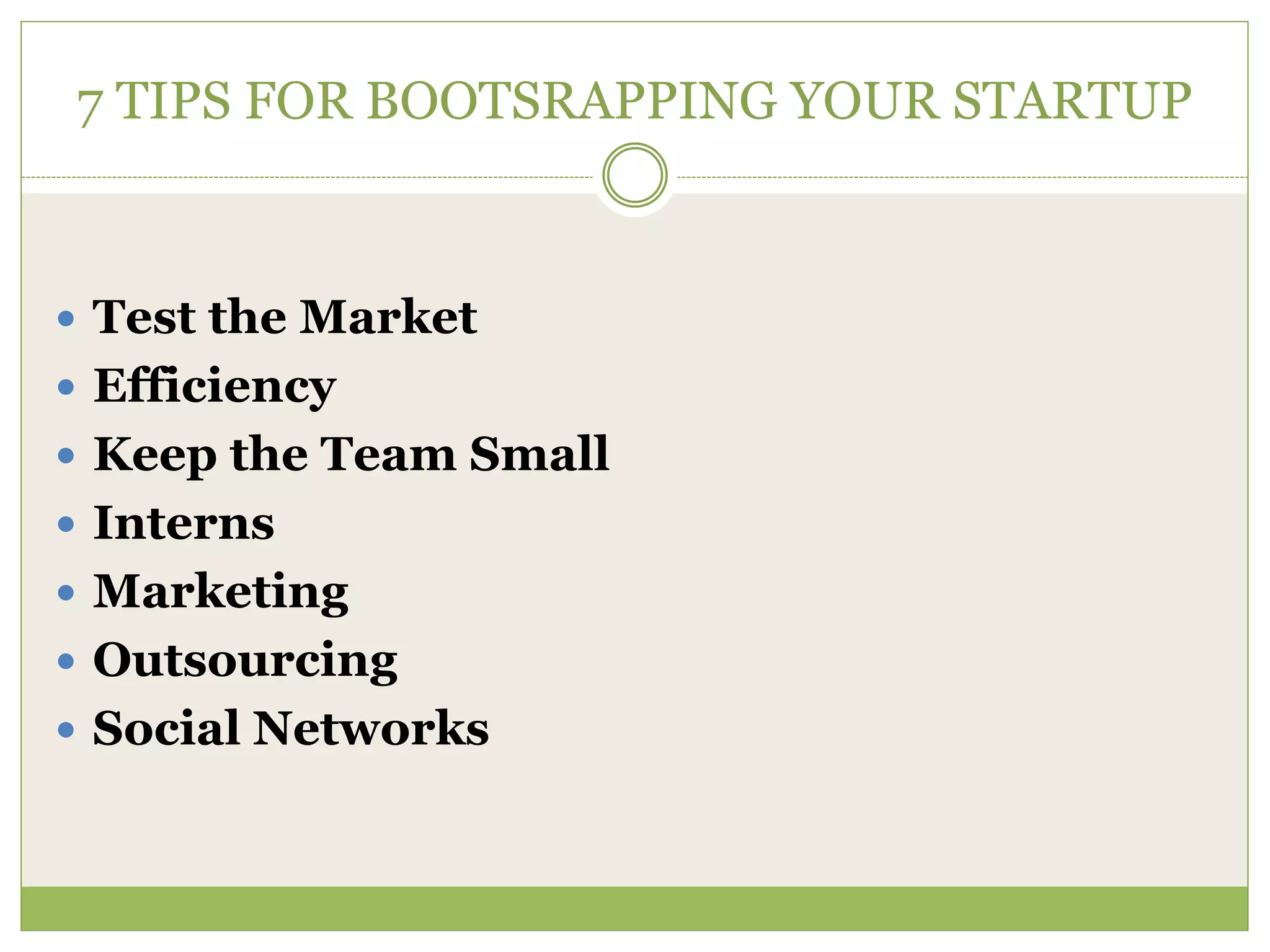 7 TIPS FOR BOOTSRAPPING YOUR STARTUP 
 Test the Market 
 Efficiency 
 Keep the Team Small 
 Interns 
 Marketing 
 Outsourcing 
 Social Networks 
 
