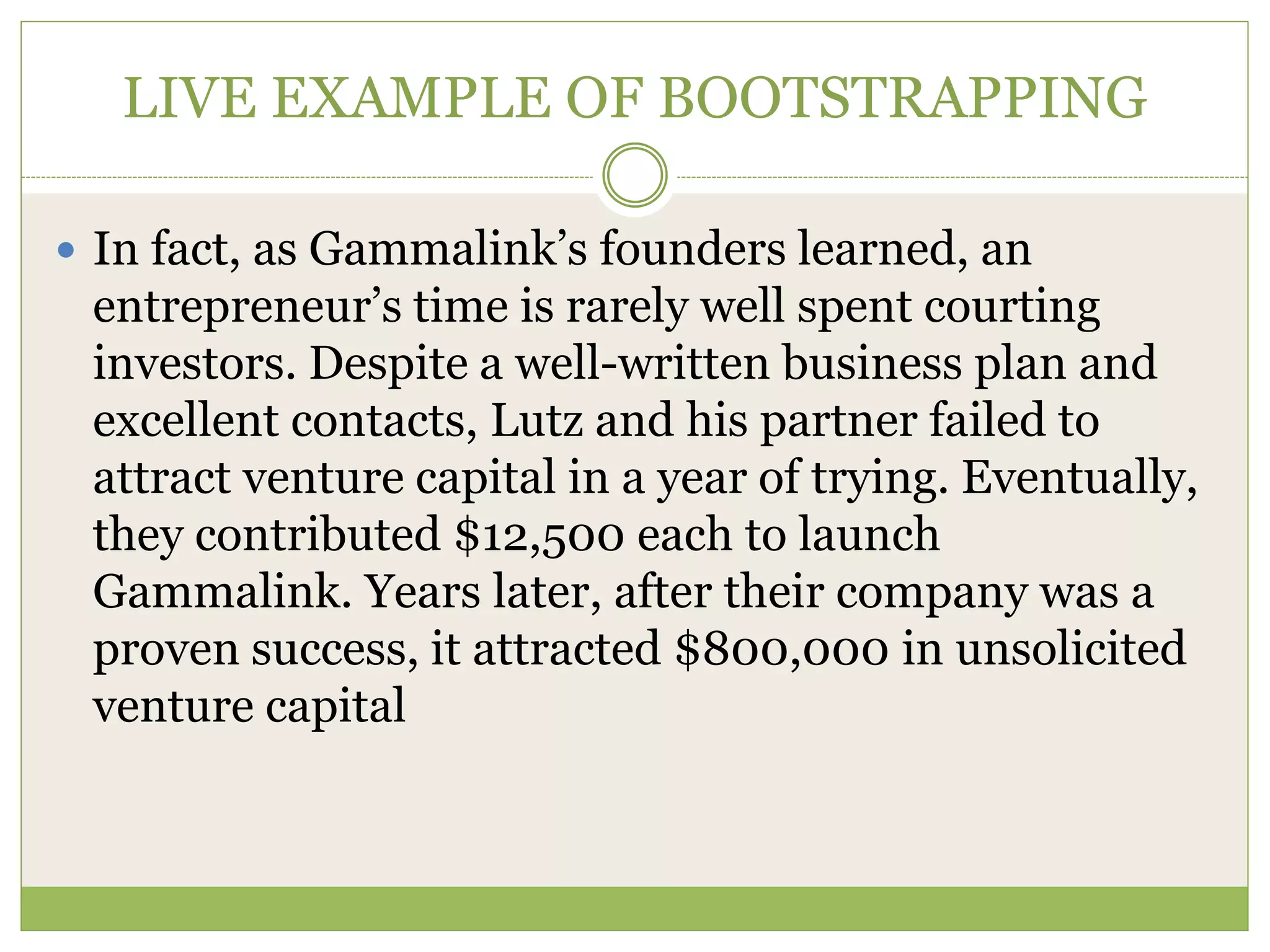 LIVE EXAMPLE OF BOOTSTRAPPING 
 In fact, as Gammalink’s founders learned, an 
entrepreneur’s time is rarely well spent courting 
investors. Despite a well-written business plan and 
excellent contacts, Lutz and his partner failed to 
attract venture capital in a year of trying. Eventually, 
they contributed $12,500 each to launch 
Gammalink. Years later, after their company was a 
proven success, it attracted $800,000 in unsolicited 
venture capital 
 