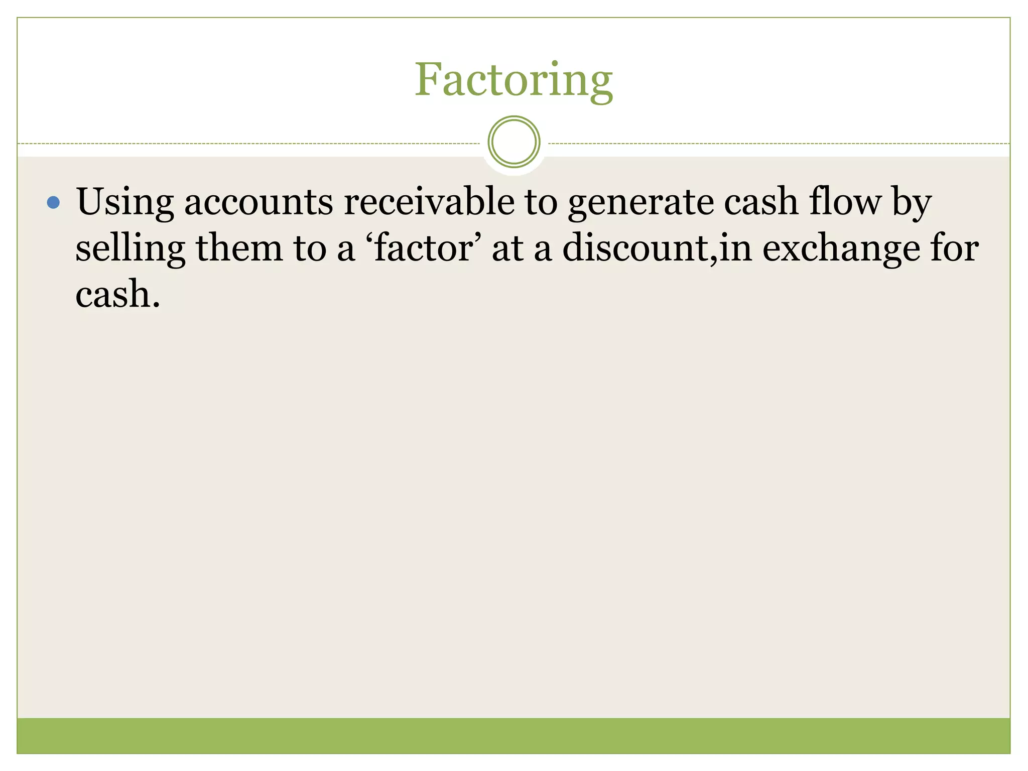 Factoring 
 Using accounts receivable to generate cash flow by 
selling them to a ‘factor’ at a discount,in exchange for 
cash. 
 