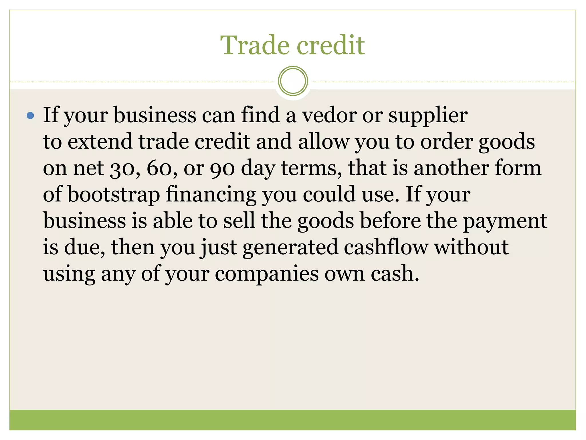 Trade credit 
 If your business can find a vedor or supplier 
to extend trade credit and allow you to order goods 
on net 30, 60, or 90 day terms, that is another form 
of bootstrap financing you could use. If your 
business is able to sell the goods before the payment 
is due, then you just generated cashflow without 
using any of your companies own cash. 
 