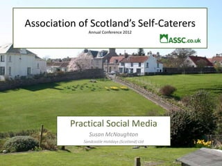 Association of Scotland’s Self-Caterers
               Annual Conference 2012




          Practical Social Media
                Susan McNaughton
             Sandcastle Holidays (Scotland) Ltd
 