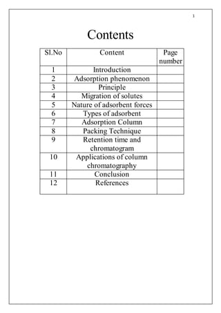 1
Contents
Sl.No Content Page
number
1 Introduction
2 Adsorption phenomenon
3 Principle
4 Migration of solutes
5 Nature of adsorbent forces
6 Types of adsorbent
7 Adsorption Column
8 Packing Technique
9 Retention time and
chromatogram
10 Applications of column
chromatography
11 Conclusion
12 References
 