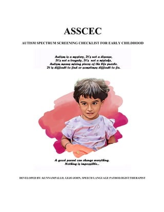 ASSCEC
AUTISM SPECTRUM SCREENING CHECKLIST FOR EARLY CHILDHOOD
DEVELOPED BY: KUNNAMPALLIL GEJO JOHN, SPEECH LANGUAGE PATHOLOGIST/THERAPIST
 