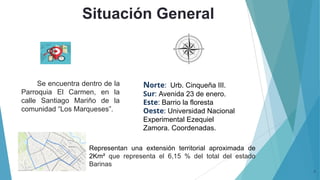 Situación General
3
Norte: Urb. Cinqueña III.
Sur: Avenida 23 de enero.
Este: Barrio la floresta
Oeste: Universidad Nacional
Experimental Ezequiel
Zamora. Coordenadas.
Se encuentra dentro de la
Parroquia El Carmen, en la
calle Santiago Mariño de la
comunidad “Los Marqueses”.
Representan una extensión territorial aproximada de
2Km² que representa el 6,15 % del total del estado
Barinas
 