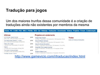 Tradução para jogos
Um dos maiores trunfos dessa comunidade é a criação de
traduções ainda não existentes por membros da mesma
http://www.gamevicio.com/i/traducao/index.html
 