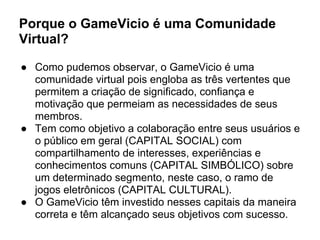 Porque o GameVicio é uma Comunidade
Virtual?
● Como pudemos observar, o GameVicio é uma
comunidade virtual pois engloba as três vertentes que
permitem a criação de significado, confiança e
motivação que permeiam as necessidades de seus
membros.
● Tem como objetivo a colaboração entre seus usuários e
o público em geral (CAPITAL SOCIAL) com
compartilhamento de interesses, experiências e
conhecimentos comuns (CAPITAL SIMBÓLICO) sobre
um determinado segmento, neste caso, o ramo de
jogos eletrônicos (CAPITAL CULTURAL).
● O GameVicio têm investido nesses capitais da maneira
correta e têm alcançado seus objetivos com sucesso.
 