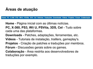 Áreas de atuação
Home - Página inicial com as últimas notícias.
PC, X-360, PS3, Wii U, PSVita, 3DS, Cel - Tudo sobre
cada uma das plataformas.
Downloads - Patches, adaptações, ferramentas, etc.
Vídeos - Tutoriais de instalação, traillers, gameplay's.
Projetos - Criação de patches e traduções por membros.
Fórum - Discussões gerais sobre os games.
Colaboração - Área restrita aos desenvolvedores de
traduções por exemplo.
 