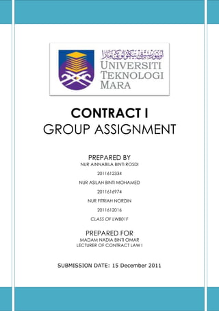 CONTRACT I
GROUP ASSIGNMENT
PREPARED BY
NUR AINNABILA BINTI ROSDI
2011612334
NUR ASILAH BINTI MOHAMED
2011616974
NUR FITRIAH NORDIN
2011612016
CLASS OF LWB01F

PREPARED FOR
MADAM NADIA BINTI OMAR
LECTURER OF CONTRACT LAW I

SUBMISSION DATE: 15 December 2011

 