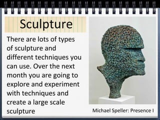 Sculpture
There are lots of types
of sculpture and
different techniques you
can use. Over the next
month you are going to
explore and experiment
with techniques and
create a large scale
sculpture

Michael Speller: Presence I

 