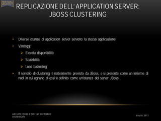 • Diverse istanze di application server servono la stessa applicazione
• Vantaggi:
 Elevata disponibilità
 Scalabilità
 Load balancing
• Il servizio di clustering è nativamente previsto da JBoss, e si presenta come un insieme di
nodi in cui ognuno di essi è definito come un’istanza del server JBoss
ARCHITETTURE E SISTEMI SOFTWARE
DISTRIBUITI
REPLICAZIONE DELL’ APPLICATION SERVER:
JBOSS CLUSTERING
May 06, 2013
 