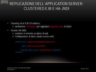 • Clustering di un EJB 3.0 stateless:
 annotazione @Clustered per aggiungere AgencyFacade al cluster
• Servizio HA-JNDI:
 mantiene in memoria un albero di nodi
 Configurazione di Jboss (cluster-service.xml):
ARCHITETTURE E SISTEMI SOFTWARE
DISTRIBUITI
REPLICAZIONE DELL’ APPLICATION SERVER:
CLUSTERED EJB E HA-JNDI
May 06, 2013
<mbean code="org.jboss.ha.jndi.HANamingService«
name="jboss:service=HAJNDI">
<depends>jboss:service=DefaultPartition</depends>
</mbean>
 