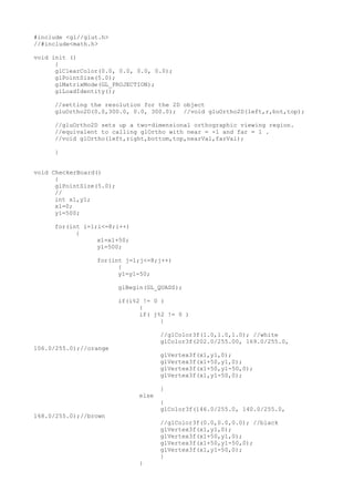 #include <gl//glut.h>
//#include<math.h>
void init ()
{
glClearColor(0.0, 0.0, 0.0, 0.0);
glPointSize(5.0);
glMatrixMode(GL_PROJECTION);
glLoadIdentity();
//setting the resolution for the 2D object
gluOrtho2D(0.0,300.0, 0.0, 300.0); //void gluOrtho2D(left,r,bot,top);
//gluOrtho2D sets up a two-dimensional orthographic viewing region.
//equivalent to calling glOrtho with near = -1 and far = 1 .
//void glOrtho(left,right,bottom,top,nearVal,farVal);
}
void CheckerBoard()
{
glPointSize(5.0);
//
int x1,y1;
x1=0;
y1=500;
for(int i=1;i<=8;i++)
{
x1=x1+50;
y1=500;
for(int j=1;j<=8;j++)
{
y1=y1-50;
glBegin(GL_QUADS);
if(i%2 != 0 )
{
if( j%2 != 0 )
{
//glColor3f(1.0,1.0,1.0); //white
glColor3f(202.0/255.00, 169.0/255.0,
106.0/255.0);//orange
glVertex3f(x1,y1,0);
glVertex3f(x1+50,y1,0);
glVertex3f(x1+50,y1-50,0);
glVertex3f(x1,y1-50,0);
}
else
{
glColor3f(146.0/255.0, 140.0/255.0,
168.0/255.0);//brown
//glColor3f(0.0,0.0,0.0); //black
glVertex3f(x1,y1,0);
glVertex3f(x1+50,y1,0);
glVertex3f(x1+50,y1-50,0);
glVertex3f(x1,y1-50,0);
}
}
 