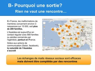 B- Pourquoi une sortie?
        Rien ne vaut une rencontre…

En France, les malformations de
membres concernent environ 3
naissances sur 10 000, soit plus
de 200 familles.
L'Assédea est aujourd'hui en
contact régulier avec 800 familles
ou adultes concernés par
l'agénésie, partout en France.
Grâce aux actions de
communication (Saisir, facebook),
la notoriété de l’Assédea
s’accroît


           Les échanges de mails réseaux sociaux sont efficaces
           mais doivent être complétés par des rencontres
 