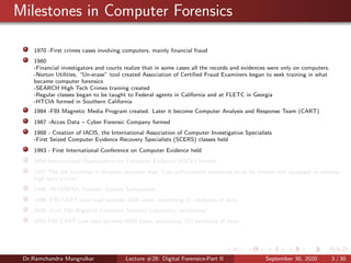 Milestones in Computer Forensics
1970 -First crimes cases involving computers, mainly ﬁnancial fraud
1980
-Financial investigators and courts realize that in some cases all the records and evidences were only on computers.
-Norton Utilities, “Un-erase” tool created Association of Certiﬁed Fraud Examiners began to seek training in what
became computer forensics
-SEARCH High Tech Crimes training created
-Regular classes began to be taught to Federal agents in California and at FLETC in Georgia
-HTCIA formed in Southern California
1984 -FBI Magnetic Media Program created. Later it become Computer Analysis and Response Team (CART)
1987 -Acces Data – Cyber Forensic Company formed
1988 - Creation of IACIS, the International Association of Computer Investigative Specialists
-First Seized Computer Evidence Recovery Specialists (SCERS) classes held
1993 - First International Conference on Computer Evidence held
1995-International Organization on Computer Evidence (IOCE) formed
1997-The G8 countries in Moscow declared that “Law enforcement personnel must be trained and equipped to address
high-tech crimes”.
1998 -INTERPOL Forensic Science Symposium
1999 -FBI CART case load exceeds 2000 cases, examining 17 terabytes of data
2000 -First FBI Regional Computer Forensic Laboratory established
2003 FBI CART case load exceeds 6500 cases, examining 782 terabytes of data
Dr.Ramchandra Mangrulkar Lecture #28: Digital Forensics-Part II September 30, 2020 3 / 30
 