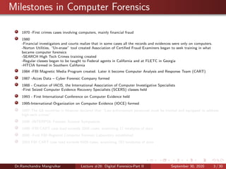 Milestones in Computer Forensics
1970 -First crimes cases involving computers, mainly ﬁnancial fraud
1980
-Financial investigators and courts realize that in some cases all the records and evidences were only on computers.
-Norton Utilities, “Un-erase” tool created Association of Certiﬁed Fraud Examiners began to seek training in what
became computer forensics
-SEARCH High Tech Crimes training created
-Regular classes began to be taught to Federal agents in California and at FLETC in Georgia
-HTCIA formed in Southern California
1984 -FBI Magnetic Media Program created. Later it become Computer Analysis and Response Team (CART)
1987 -Acces Data – Cyber Forensic Company formed
1988 - Creation of IACIS, the International Association of Computer Investigative Specialists
-First Seized Computer Evidence Recovery Specialists (SCERS) classes held
1993 - First International Conference on Computer Evidence held
1995-International Organization on Computer Evidence (IOCE) formed
1997-The G8 countries in Moscow declared that “Law enforcement personnel must be trained and equipped to address
high-tech crimes”.
1998 -INTERPOL Forensic Science Symposium
1999 -FBI CART case load exceeds 2000 cases, examining 17 terabytes of data
2000 -First FBI Regional Computer Forensic Laboratory established
2003 FBI CART case load exceeds 6500 cases, examining 782 terabytes of data
Dr.Ramchandra Mangrulkar Lecture #28: Digital Forensics-Part II September 30, 2020 3 / 30
 