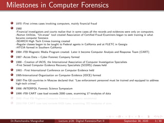 Milestones in Computer Forensics
1970 -First crimes cases involving computers, mainly ﬁnancial fraud
1980
-Financial investigators and courts realize that in some cases all the records and evidences were only on computers.
-Norton Utilities, “Un-erase” tool created Association of Certiﬁed Fraud Examiners began to seek training in what
became computer forensics
-SEARCH High Tech Crimes training created
-Regular classes began to be taught to Federal agents in California and at FLETC in Georgia
-HTCIA formed in Southern California
1984 -FBI Magnetic Media Program created. Later it become Computer Analysis and Response Team (CART)
1987 -Acces Data – Cyber Forensic Company formed
1988 - Creation of IACIS, the International Association of Computer Investigative Specialists
-First Seized Computer Evidence Recovery Specialists (SCERS) classes held
1993 - First International Conference on Computer Evidence held
1995-International Organization on Computer Evidence (IOCE) formed
1997-The G8 countries in Moscow declared that “Law enforcement personnel must be trained and equipped to address
high-tech crimes”.
1998 -INTERPOL Forensic Science Symposium
1999 -FBI CART case load exceeds 2000 cases, examining 17 terabytes of data
2000 -First FBI Regional Computer Forensic Laboratory established
2003 FBI CART case load exceeds 6500 cases, examining 782 terabytes of data
Dr.Ramchandra Mangrulkar Lecture #28: Digital Forensics-Part II September 30, 2020 3 / 30
 