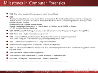 Milestones in Computer Forensics
1970 -First crimes cases involving computers, mainly ﬁnancial fraud
1980
-Financial investigators and courts realize that in some cases all the records and evidences were only on computers.
-Norton Utilities, “Un-erase” tool created Association of Certiﬁed Fraud Examiners began to seek training in what
became computer forensics
-SEARCH High Tech Crimes training created
-Regular classes began to be taught to Federal agents in California and at FLETC in Georgia
-HTCIA formed in Southern California
1984 -FBI Magnetic Media Program created. Later it become Computer Analysis and Response Team (CART)
1987 -Acces Data – Cyber Forensic Company formed
1988 - Creation of IACIS, the International Association of Computer Investigative Specialists
-First Seized Computer Evidence Recovery Specialists (SCERS) classes held
1993 - First International Conference on Computer Evidence held
1995-International Organization on Computer Evidence (IOCE) formed
1997-The G8 countries in Moscow declared that “Law enforcement personnel must be trained and equipped to address
high-tech crimes”.
1998 -INTERPOL Forensic Science Symposium
1999 -FBI CART case load exceeds 2000 cases, examining 17 terabytes of data
2000 -First FBI Regional Computer Forensic Laboratory established
2003 FBI CART case load exceeds 6500 cases, examining 782 terabytes of data
Dr.Ramchandra Mangrulkar Lecture #28: Digital Forensics-Part II September 30, 2020 3 / 30
 