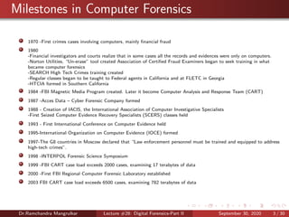 Milestones in Computer Forensics
1970 -First crimes cases involving computers, mainly ﬁnancial fraud
1980
-Financial investigators and courts realize that in some cases all the records and evidences were only on computers.
-Norton Utilities, “Un-erase” tool created Association of Certiﬁed Fraud Examiners began to seek training in what
became computer forensics
-SEARCH High Tech Crimes training created
-Regular classes began to be taught to Federal agents in California and at FLETC in Georgia
-HTCIA formed in Southern California
1984 -FBI Magnetic Media Program created. Later it become Computer Analysis and Response Team (CART)
1987 -Acces Data – Cyber Forensic Company formed
1988 - Creation of IACIS, the International Association of Computer Investigative Specialists
-First Seized Computer Evidence Recovery Specialists (SCERS) classes held
1993 - First International Conference on Computer Evidence held
1995-International Organization on Computer Evidence (IOCE) formed
1997-The G8 countries in Moscow declared that “Law enforcement personnel must be trained and equipped to address
high-tech crimes”.
1998 -INTERPOL Forensic Science Symposium
1999 -FBI CART case load exceeds 2000 cases, examining 17 terabytes of data
2000 -First FBI Regional Computer Forensic Laboratory established
2003 FBI CART case load exceeds 6500 cases, examining 782 terabytes of data
Dr.Ramchandra Mangrulkar Lecture #28: Digital Forensics-Part II September 30, 2020 3 / 30
 